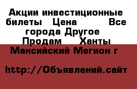 Акции-инвестиционные билеты › Цена ­ 150 - Все города Другое » Продам   . Ханты-Мансийский,Мегион г.